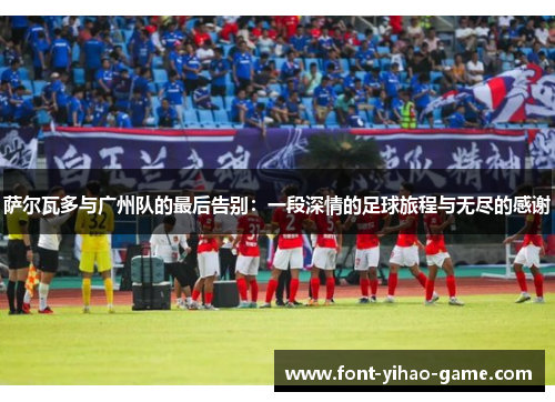 萨尔瓦多与广州队的最后告别：一段深情的足球旅程与无尽的感谢